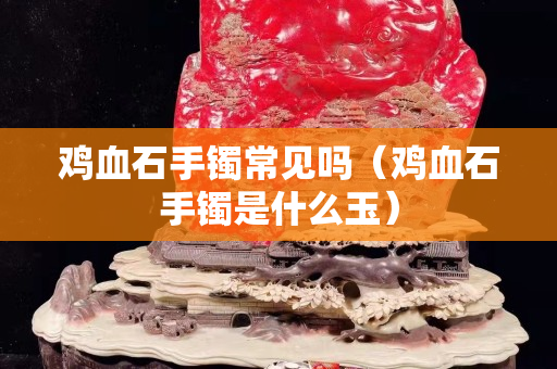 雞血石手鐲常見嗎（雞血石手鐲是什么玉）