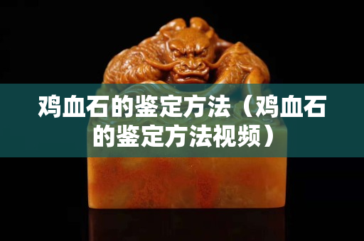 雞血石的鑒定方法（雞血石的鑒定方法視頻）