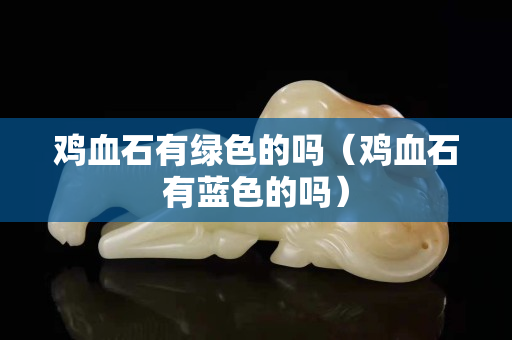 雞血石有綠色的嗎（雞血石有藍(lán)色的嗎）