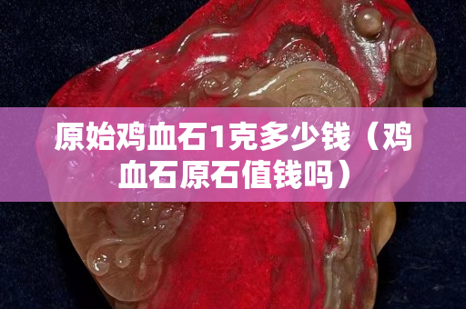 原始雞血石1克多少錢（雞血石原石值錢嗎）