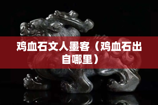 雞血石文人墨客（雞血石出自哪里）