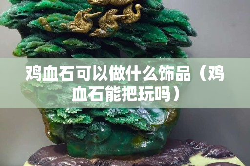 雞血石可以做什么飾品（雞血石能把玩嗎）