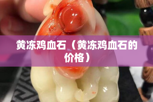 黃凍雞血石（黃凍雞血石的價格）