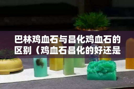 巴林雞血石與昌化雞血石的區別（雞血石昌化的好還是巴林的好）