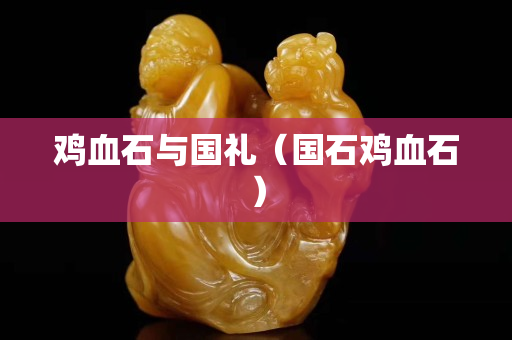 雞血石與國(guó)禮（國(guó)石雞血石）