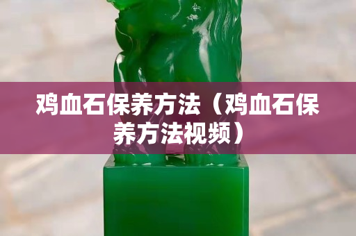 雞血石保養(yǎng)方法（雞血石保養(yǎng)方法視頻）