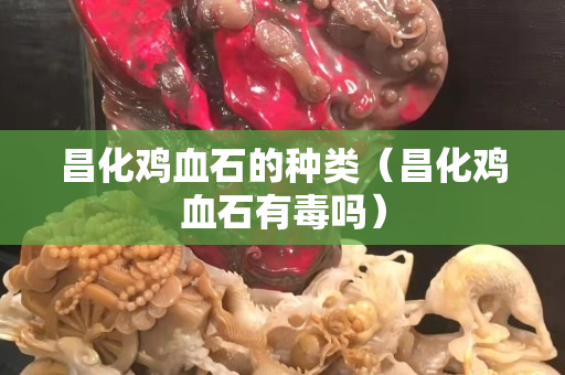 昌化雞血石的種類（昌化雞血石有毒嗎）