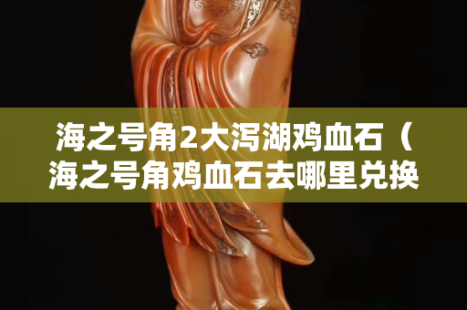 海之號角2大瀉湖雞血石（海之號角雞血石去哪里兌換）