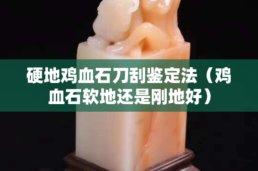 硬地雞血石刀刮鑒定法（雞血石軟地還是剛地好）