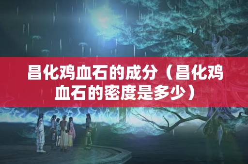 昌化雞血石的成分（昌化雞血石的密度是多少）