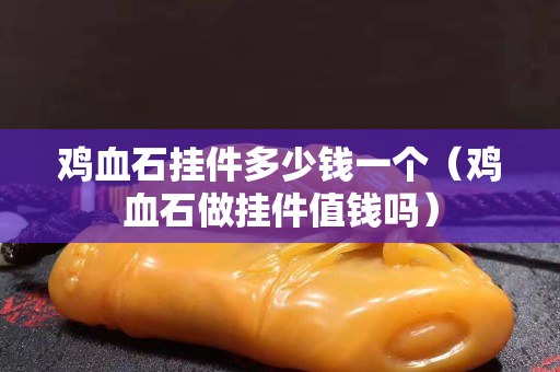 雞血石掛件多少錢一個（雞血石做掛件值錢嗎）