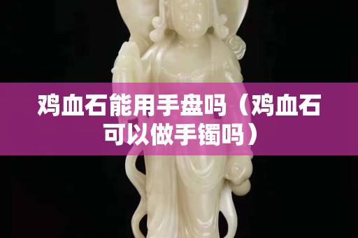 雞血石能用手盤嗎（雞血石可以做手鐲嗎）