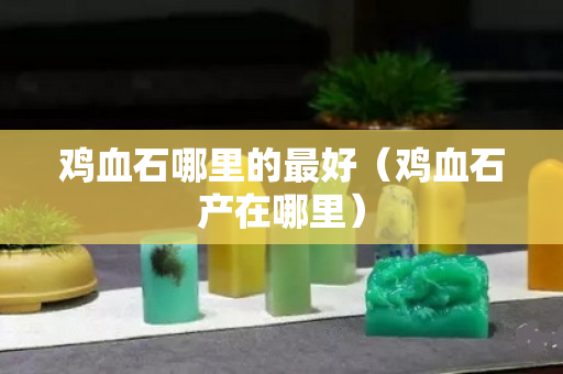 雞血石哪里的最好（雞血石產在哪里）