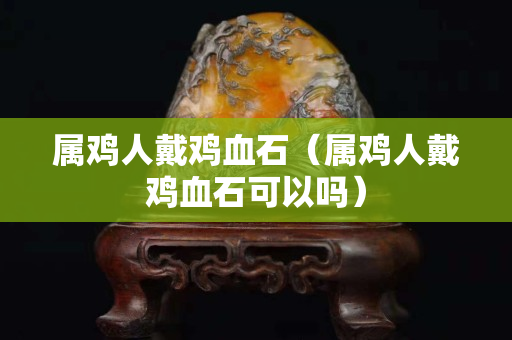 屬雞人戴雞血石（屬雞人戴雞血石可以嗎）