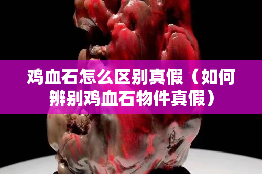 雞血石怎么區別真假（如何辨別雞血石物件真假）