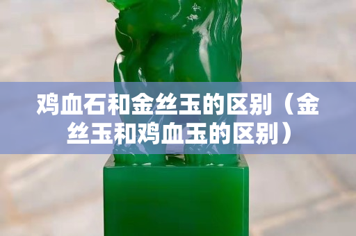 雞血石和金絲玉的區別（金絲玉和雞血玉的區別）