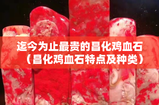 迄今為止最貴的昌化雞血石（昌化雞血石特點及種類）