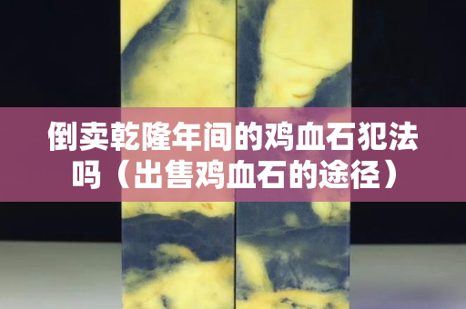 倒賣(mài)乾隆年間的雞血石犯法嗎（出售雞血石的途徑）