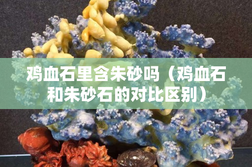 雞血石里含朱砂嗎（雞血石和朱砂石的對比區別）