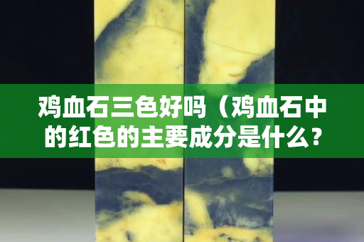 雞血石三色好嗎（雞血石中的紅色的主要成分是什么？）