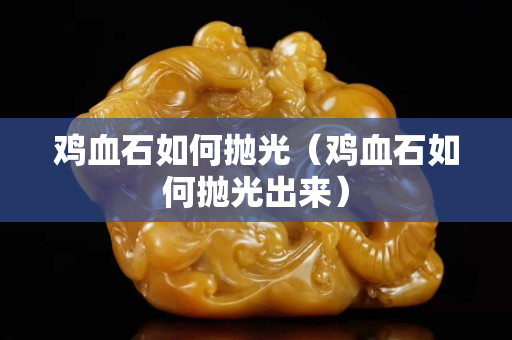 雞血石如何拋光（雞血石如何拋光出來）