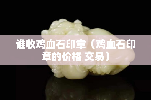 誰收雞血石印章（雞血石印章的價格 交易）