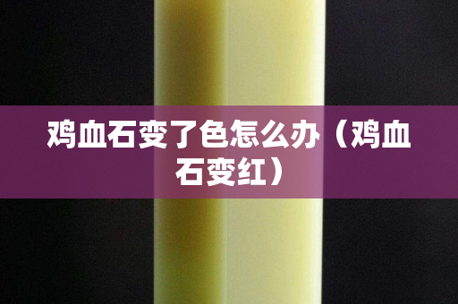 雞血石變了色怎么辦（雞血石變紅）