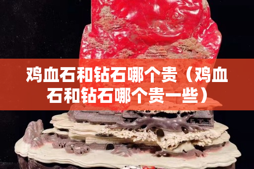 雞血石和鉆石哪個貴（雞血石和鉆石哪個貴一些）