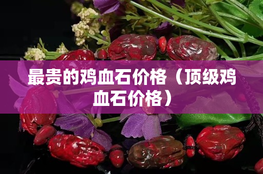 最貴的雞血石價(jià)格（頂級(jí)雞血石價(jià)格）