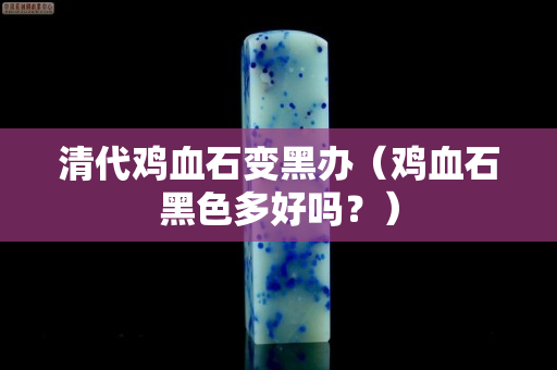 清代雞血石變黑辦（雞血石黑色多好嗎？）