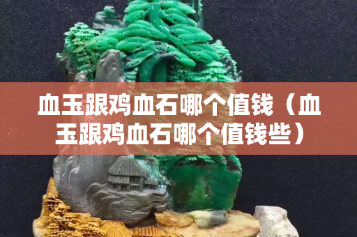 血玉跟雞血石哪個值錢（血玉跟雞血石哪個值錢些）