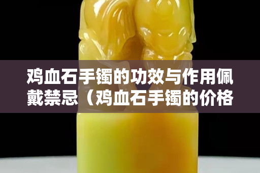 雞血石手鐲的功效與作用佩戴禁忌（雞血石手鐲的價格一般是多少）