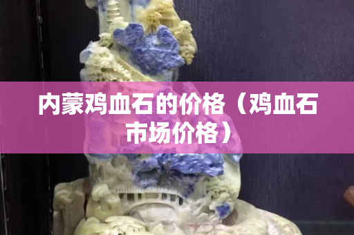 內(nèi)蒙雞血石的價(jià)格（雞血石市場(chǎng)價(jià)格）