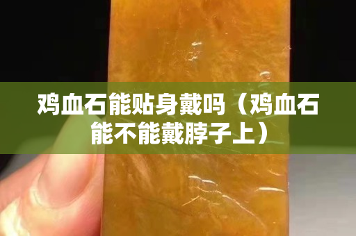 雞血石能貼身戴嗎（雞血石能不能戴脖子上）