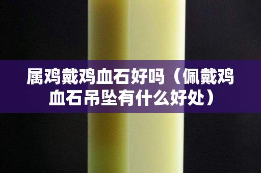 屬雞戴雞血石好嗎（佩戴雞血石吊墜有什么好處）