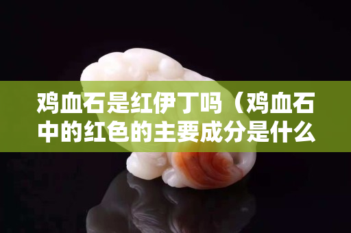 雞血石是紅伊丁嗎（雞血石中的紅色的主要成分是什么？）