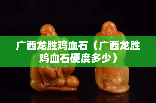 廣西龍勝雞血石（廣西龍勝雞血石硬度多少）
