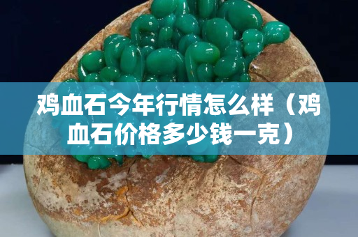 雞血石今年行情怎么樣（雞血石價格多少錢一克）