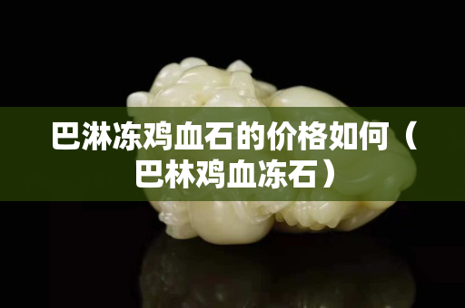 巴淋凍雞血石的價格如何（巴林雞血凍石）