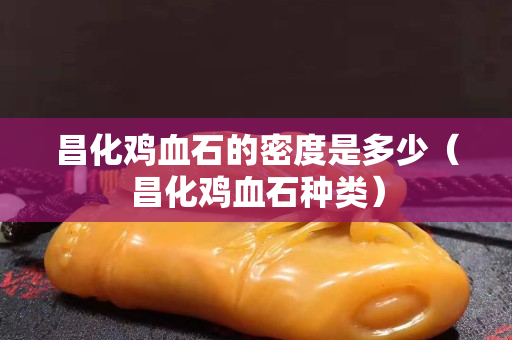 昌化雞血石的密度是多少（昌化雞血石種類）
