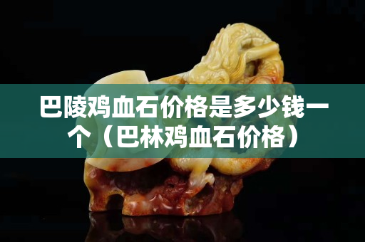 巴陵雞血石價格是多少錢一個（巴林雞血石價格）