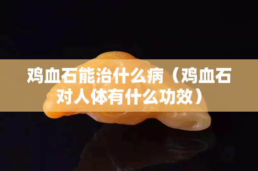 雞血石能治什么病（雞血石對人體有什么功效）