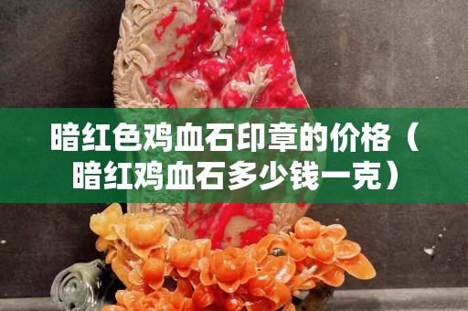 暗紅色雞血石印章的價格（暗紅雞血石多少錢一克）