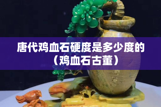 唐代雞血石硬度是多少度的（雞血石古董）