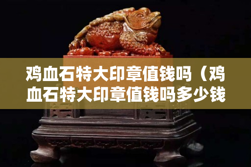 雞血石特大印章值錢嗎（雞血石特大印章值錢嗎多少錢）
