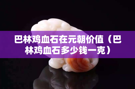 巴林雞血石在元朝價值（巴林雞血石多少錢一克）
