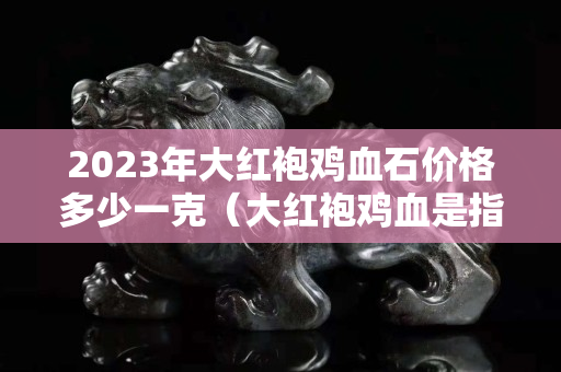 2023年大紅袍雞血石價格多少一克（大紅袍雞血是指血的體積達到90%以上的雞血石）