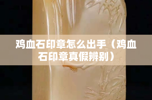 雞血石印章怎么出手（雞血石印章真假辨別）
