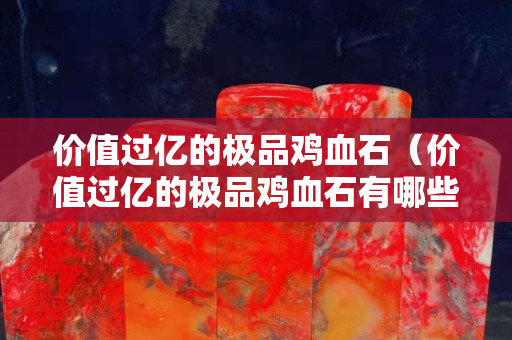 價值過億的極品雞血石（價值過億的極品雞血石有哪些）