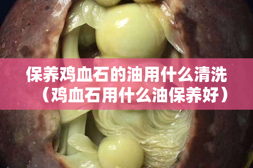 保養雞血石的油用什么清洗（雞血石用什么油保養好）